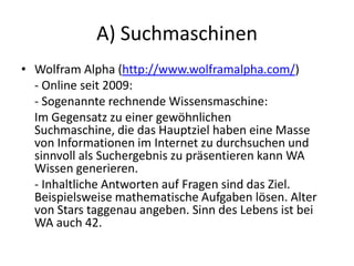 A) Suchmaschinen
• Wolfram Alpha (http://www.wolframalpha.com/)
- Online seit 2009:
- Sogenannte rechnende Wissensmaschine:
Im Gegensatz zu einer gewöhnlichen
Suchmaschine, die das Hauptziel haben eine Masse
von Informationen im Internet zu durchsuchen und
sinnvoll als Suchergebnis zu präsentieren kann WA
Wissen generieren.
- Inhaltliche Antworten auf Fragen sind das Ziel.
Beispielsweise mathematische Aufgaben lösen. Alter
von Stars taggenau angeben. Sinn des Lebens ist bei
WA auch 42.
 