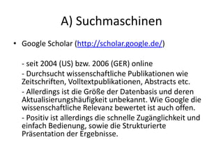 A) Suchmaschinen
• Google Scholar (http://scholar.google.de/)
- seit 2004 (US) bzw. 2006 (GER) online
- Durchsucht wissenschaftliche Publikationen wie
Zeitschriften, Volltextpublikationen, Abstracts etc.
- Allerdings ist die Größe der Datenbasis und deren
Aktualisierungshäufigkeit unbekannt. Wie Google die
wissenschaftliche Relevanz bewertet ist auch offen.
- Positiv ist allerdings die schnelle Zugänglichkeit und
einfach Bedienung, sowie die Strukturierte
Präsentation der Ergebnisse.
 