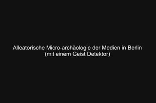 Alleatorische Micro-archäologie der Medien in Berlin
(mit einem Geist Detektor)
 