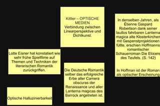 Optische Halluzinierbarkeit
Kittler – OPTISCHE
MEDIEN
Verbindung zwischen
Linearperspektive und
Dichtkunst.
Die Deutsche Romantik
selber das erfolgreiche
Erbe aller Camera
obscuras der
Renaissance und aller
Lanterna magicas des
Barrock angetreten ist.
Lotte Eisner hat konstatiert wie
sehr frühe Spielfilme auf
Themen und Techniken der
literarischen Romantik
zurückgriffen.
In denselben Jahren, als
Étienne Gaspard
Robertson dank seiner
lautlos fahrbaren Lanterna
magica alte Klosterkirchen
mit Gespenstprojektionen
füllte, erschien Hoffmanns
romantischer
Schauerroman Die Elixiere
des Teufels. (S. 142)
In Hoffman ist der Roman
als optischer Erscheinung
 