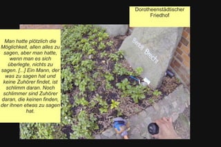 Dorotheenstädtischer
Friedhof
Man hatte plötzlich die
Möglichkeit, allen alles zu
sagen, aber man hatte,
wenn man es sich
überlegte, nichts zu
sagen. [...] Ein Mann, der
was zu sagen hat und
keine Zuhörer findet, ist
schlimm daran. Noch
schlimmer sind Zuhörer
daran, die keinen finden,
der ihnen etwas zu sagen
hat.
 