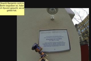 Obwohl Benjamin nicht in
Berlin begraben ist, habe
ch Spuren gesucht, wo er
gelebt hat.
 