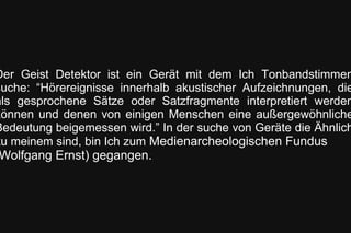 Der Geist Detektor ist ein Gerät mit dem Ich Tonbandstimmen
suche: “Hörereignisse innerhalb akustischer Aufzeichnungen, die
als gesprochene Sätze oder Satzfragmente interpretiert werden
können und denen von einigen Menschen eine außergewöhnliche
Bedeutung beigemessen wird.” In der suche von Geräte die Ähnlich
zu meinem sind, bin Ich zum Medienarcheologischen Fundus
Wolfgang Ernst) gegangen.
 