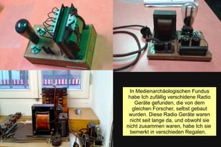 In Medienarchäologischen Fundus
habe Ich zufällig verschidene Radio
Geräte gefunden, die von dem
gleichen Forscher, selbst gebaut
wurden. Diese Radio Geräte waren
nicht seit lange da, und obwohl sie
nicht zusammen waren, habe Ich sie
bemerkt in verschieden Regalen.
 