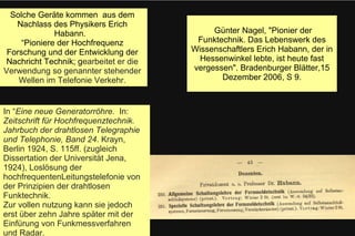 Günter Nagel, "Pionier der
Funktechnik. Das Lebenswerk des
Wissenschaftlers Erich Habann, der in
Hessenwinkel lebte, ist heute fast
vergessen". Bradenburger Blätter,15
Dezember 2006, S 9.
Solche Geräte kommen aus dem
Nachlass des Physikers Erich
Habann.
“Pioniere der Hochfrequenz
Forschung und der Entwicklung der
Nachricht Technik; gearbeitet er die
Verwendung so genannter stehender
Wellen im Telefonie Verkehr.
In “Eine neue Generatorröhre. In:
Zeitschrift für Hochfrequenztechnik.
Jahrbuch der drahtlosen Telegraphie
und Telephonie, Band 24. Krayn,
Berlin 1924, S. 115ff. (zugleich
Dissertation der Universität Jena,
1924), Loslösung der
hochfrequentenLeitungstelefonie von
der Prinzipien der drahtlosen
Funktechnik.
Zur vollen nutzung kann sie jedoch
erst über zehn Jahre später mit der
Einfürung von Funkmessverfahren
und Radar.
 
