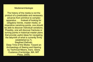 Medienarchäologie
The history of the media is not the
product of a predictable and necessary
advance from primitive to complex
apparatus. . . . Instead of looking for
obligatory trends, master media, or
imperative vanishing points, one should
be able to discover individual variations.
Possibly, one will discover fractures or
turning points in historical master plans
that provide useful ideas for navigating
the labyrinth of what is currently firmly
established (p.7).
Siegfried Zielinski,
Deep Time of the Media: Toward an
Archaeology of Seeing and Hearing
by Technical Means, trans. Gloria
Custance (Cambridge, MA: MIT
Press, 2008).
 