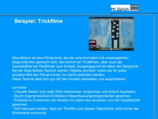 Beispiel: Trickfilme
Stop-Motion ist eine Filmtechnik, bei der eine Animation mit unbeweglichen
Gegenständen gemacht wird. Sie kommt bei Trickfilmen, aber auch als
Spezialeffekt bei Realfilmen zum Einsatz. Ausgangspunkt ist dabei der Stopptrick.
Bei der Stop-Motion-Technik werden Objekte animiert, indem sie für jedes
einzelne Bild des Filmes immer nur leicht verändert werden.
Diese Technik lässt sich gut mit den Kindern erarbeiten und ausprobieren.
Lernziele
- Virtuelle Welten und reale Welt miteinander vergleichen und kritisch beurteilen
- Durch Eigenproduktion Einblicke in Beeinflussungsmöglichkeiten gewinnen
- Einblicke in Funktionen der Medien im Leben des einzelnen und der Gesellschaft
gewinnen
- Sich bewusst werden, dass ein Trickfilm und dessen Geschichte nicht immer der
Wirklichkeit entspricht.
 