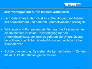 Unterrichtsqualität durch Medien verbessern
23.05.2013Fusszeile... 17
• Lernförderliches Unterrichtsklima: Der Umgang mit Medien
soll herausfordern und dadurch Lernmotivationen erzeugen.
• Wirkungs- und Kompetenzorientierung: Die Faszination an
einem Medium ist keine Rechtfertigung für den
Unterrichtseinsatz, sondern es geht um die Unterstützung
beim Erwerb fachlicher, überfachlicher und nichtfachlicher
Kompetenzen.
• Schülerorientierung. Es stehen die Lernaufgaben im Zentrum,
die mit Hilfe der Medien gelöst werden.
 