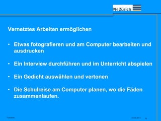 Vernetztes Arbeiten ermöglichen
23.05.2013Fusszeile... 18
• Etwas fotografieren und am Computer bearbeiten und
ausdrucken
• Ein Interview durchführen und im Unterricht abspielen
• Ein Gedicht auswählen und vertonen
• Die Schulreise am Computer planen, wo die Fäden
zusammenlaufen.
 