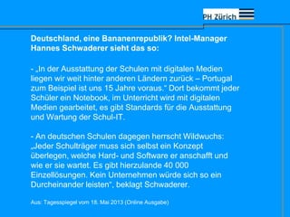 - „In der Ausstattung der Schulen mit digitalen Medien
liegen wir weit hinter anderen Ländern zurück – Portugal
zum Beispiel ist uns 15 Jahre voraus.“ Dort bekommt jeder
Schüler ein Notebook, im Unterricht wird mit digitalen
Medien gearbeitet, es gibt Standards für die Ausstattung
und Wartung der Schul-IT.
- An deutschen Schulen dagegen herrscht Wildwuchs:
„Jeder Schulträger muss sich selbst ein Konzept
überlegen, welche Hard- und Software er anschafft und
wie er sie wartet. Es gibt hierzulande 40 000
Einzellösungen. Kein Unternehmen würde sich so ein
Durcheinander leisten“, beklagt Schwaderer.
Aus: Tagesspiegel vom 18. Mai 2013 (Online Ausgabe)
Deutschland, eine Bananenrepublik? Intel-Manager
Hannes Schwaderer sieht das so:
 