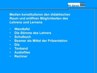 Medien konstitutieren den didaktischen
Raum und eröffnen Möglichkeiten des
Lehrens und Lernens
• Wandtafel
• Die Stimme des Lehrers
• Schulbuch
• Beamer als Mittel der Präsentation
• Dia
• Tonband
• Audiofiles
• Rechner
 