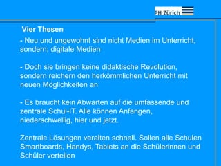 Vier Thesen
- Neu und ungewohnt sind nicht Medien im Unterricht,
sondern: digitale Medien
- Doch sie bringen keine didaktische Revolution,
sondern reichern den herkömmlichen Unterricht mit
neuen Möglichkeiten an
- Es braucht kein Abwarten auf die umfassende und
zentrale Schul-IT. Alle können Anfangen,
niederschwellig, hier und jetzt.
Zentrale Lösungen veralten schnell. Sollen alle Schulen
Smartboards, Handys, Tablets an die Schülerinnen und
Schüler verteilen
 