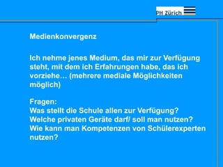 Medienkonvergenz
Ich nehme jenes Medium, das mir zur Verfügung
steht, mit dem ich Erfahrungen habe, das ich
vorziehe… (mehrere mediale Möglichkeiten
möglich)
Fragen:
Was stellt die Schule allen zur Verfügung?
Welche privaten Geräte darf/ soll man nutzen?
Wie kann man Kompetenzen von Schülerexperten
nutzen?
 