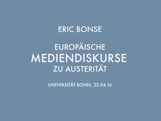 ERIC BONSE
EUROPÄISCHE
MEDIENDISKURSE
ZU AUSTERITÄT
UNIVERSITÄT BONN, 22.04.16
 