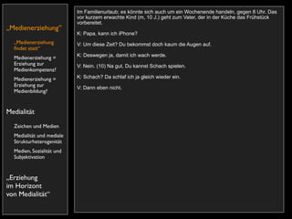 Im Familienurlaub; es könnte sich auch um ein Wochenende handeln, gegen 8 Uhr. Das
                           vor kurzem erwachte Kind (m, 10 J.) geht zum Vater, der in der Küche das Frühstück
                           vorbereitet.
„Medienerziehung”
                           K: Papa, kann ich iPhone?
  „Medienerziehung         V: Um diese Zeit? Du bekommst doch kaum die Augen auf.
  ﬁndet statt“
                           K: Deswegen ja, damit ich wach werde.
  Medienerziehung =
  Erziehung zur            V: Nein. (10) Na gut, Du kannst Schach spielen.
  Medienkompetenz?
  Medienerziehung =        K: Schach? Da schlaf ich ja gleich wieder ein.
  Erziehung zur            V: Dann eben nicht.
  Medienbildung?


Medialität
  Zeichen und Medien
  Medialität und mediale
  Strukturheterogenität
  Medien, Sozialität und
  Subjektivation


„Erziehung
im Horizont
von Medialität“
 