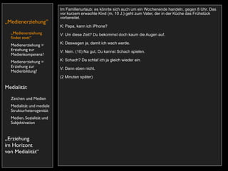 Im Familienurlaub; es könnte sich auch um ein Wochenende handeln, gegen 8 Uhr. Das
                           vor kurzem erwachte Kind (m, 10 J.) geht zum Vater, der in der Küche das Frühstück
                           vorbereitet.
„Medienerziehung”
                           K: Papa, kann ich iPhone?
  „Medienerziehung         V: Um diese Zeit? Du bekommst doch kaum die Augen auf.
  ﬁndet statt“
                           K: Deswegen ja, damit ich wach werde.
  Medienerziehung =
  Erziehung zur            V: Nein. (10) Na gut, Du kannst Schach spielen.
  Medienkompetenz?
  Medienerziehung =        K: Schach? Da schlaf ich ja gleich wieder ein.
  Erziehung zur            V: Dann eben nicht.
  Medienbildung?
                           (2 Minuten später)

Medialität
  Zeichen und Medien
  Medialität und mediale
  Strukturheterogenität
  Medien, Sozialität und
  Subjektivation


„Erziehung
im Horizont
von Medialität“
 