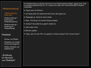 Im Familienurlaub; es könnte sich auch um ein Wochenende handeln, gegen 8 Uhr. Das
                           vor kurzem erwachte Kind (m, 10 J.) geht zum Vater, der in der Küche das Frühstück
                           vorbereitet.
„Medienerziehung”
                           K: Papa, kann ich iPhone?
  „Medienerziehung         V: Um diese Zeit? Du bekommst doch kaum die Augen auf.
  ﬁndet statt“
                           K: Deswegen ja, damit ich wach werde.
  Medienerziehung =
  Erziehung zur            V: Nein. (10) Na gut, Du kannst Schach spielen.
  Medienkompetenz?
  Medienerziehung =        K: Schach? Da schlaf ich ja gleich wieder ein.
  Erziehung zur            V: Dann eben nicht.
  Medienbildung?
                           (2 Minuten später)

                           K: Papa, kann ich den Film von gestern zu Ende schauen? Die Truman Show?
Medialität
  Zeichen und Medien
  Medialität und mediale
  Strukturheterogenität
  Medien, Sozialität und
  Subjektivation


„Erziehung
im Horizont
von Medialität“
 