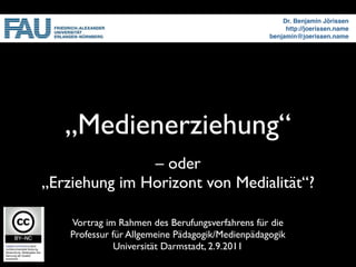 Dr. Benjamin Jörissen
                                                       http://joerissen.name
                                                  benjamin@joerissen.name




   „Medienerziehung“
               – oder
„Erziehung im Horizont von Medialität“?

    Vortrag im Rahmen des Berufungsverfahrens für die
    Professur für Allgemeine Pädagogik/Medienpädagogik
               Universität Darmstadt, 2.9.2011
 