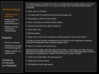 Im Familienurlaub; es könnte sich auch um ein Wochenende handeln, gegen 8 Uhr. Das
                           vor kurzem erwachte Kind (m, 10 J.) geht zum Vater, der in der Küche das Frühstück
                           vorbereitet.
„Medienerziehung”
                           K: Papa, kann ich iPhone?
  „Medienerziehung         V: Um diese Zeit? Du bekommst doch kaum die Augen auf.
  ﬁndet statt“
                           K: Deswegen ja, damit ich wach werde.
  Medienerziehung =
  Erziehung zur            V: Nein. (10) Na gut, Du kannst Schach spielen.
  Medienkompetenz?
  Medienerziehung =        K: Schach? Da schlaf ich ja gleich wieder ein.
  Erziehung zur            V: Dann eben nicht.
  Medienbildung?
                           (2 Minuten später)

                           K: Papa, kann ich den Film von gestern zu Ende schauen? Die Truman Show?
Medialität
                           V (irritiert zu seiner Ehefrau im Nebenzimmer): Hast Du mit ihm irgendwas vereinbart,
  Zeichen und Medien       dass jetzt Film geschaut oder Computer gespielt wird?
  Medialität und mediale   E: Nein; ich wundere mich auch schon ...
  Strukturheterogenität
                           Wenige Minuten später: Das Kind liegt auf dem Sofa - unweit davon der Vater, der just
  Medien, Sozialität und   diese Szene als Material für einen Bewerbungsvortrag in sein Notebook eintippt. Spontan
  Subjektivation           skandiert es in spielerischem Tonfall "iPhone! iPhone! Truman! Truman!"

                           V: "Nein! (3) Wa-Was fällt n Dir überhaupt ein?
„Erziehung                 K: Wollte das zu Ende gucken.
im Horizont
                           V: (Schüttelt den Kopf, tippt weiter.)
von Medialität“
 