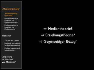 „Medienerziehung”
  „Medienerziehung
  ﬁndet statt“
  Medienerziehung =
  Erziehung zur
  Medienkompetenz?
  Medienerziehung =
  Erziehung zur
  Medienbildung?             Medientheorie?
Medialität                  Erziehungstheorie?
  Zeichen und Medien
  Medialität und mediale
                           Gegenseitiger Bezug?
  Strukturheterogenität
  Medien, Sozialität und
  Subjektivation


„Erziehung
im Horizont
von Medialität“
 
