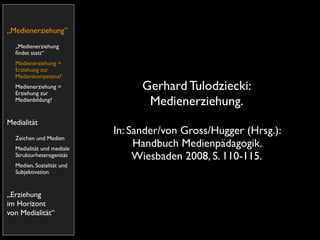 „Medienerziehung”
  „Medienerziehung
  ﬁndet statt“
  Medienerziehung =
  Erziehung zur
  Medienkompetenz?
  Medienerziehung =
  Erziehung zur
                                 Gerhard Tulodziecki:
  Medienbildung?
                                  Medienerziehung.
Medialität
                           In: Sander/von Gross/Hugger (Hrsg.):
  Zeichen und Medien
  Medialität und mediale
                                Handbuch Medienpädagogik.
  Strukturheterogenität         Wiesbaden 2008, S. 110-115.
  Medien, Sozialität und
  Subjektivation


„Erziehung
im Horizont
von Medialität“
 