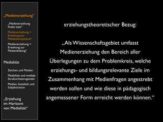„Medienerziehung”
  „Medienerziehung
  ﬁndet statt“                   erziehungstheoretischer Bezug:
  Medienerziehung =
  Erziehung zur
  Medienkompetenz?
  Medienerziehung =              „Als Wissenschaftsgebiet umfasst
  Erziehung zur
  Medienbildung?
                                Medienerziehung den Bereich aller
Medialität                  Überlegungen zu dem Problemkreis, welche
  Zeichen und Medien        erziehungs- und bildungsrelevante Ziele im
  Medialität und mediale
  Strukturheterogenität    Zusammenhang mit Medienfragen angestrebt
  Medien, Sozialität und
  Subjektivation
                            werden sollen und wie diese in pädagogisch
„Erziehung                 angemessener Form erreicht werden können.“
im Horizont
von Medialität“
 