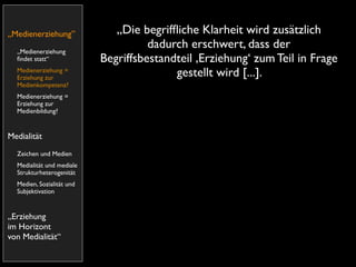 „Medienerziehung”             „Die begrifﬂiche Klarheit wird zusätzlich
  „Medienerziehung
                                     dadurch erschwert, dass der
  ﬁndet statt“             Begriffsbestandteil ,Erziehung‘ zum Teil in Frage
  Medienerziehung =
  Erziehung zur
                                          gestellt wird [...].
  Medienkompetenz?
  Medienerziehung =
  Erziehung zur
  Medienbildung?


Medialität
  Zeichen und Medien
  Medialität und mediale
  Strukturheterogenität
  Medien, Sozialität und
  Subjektivation


„Erziehung
im Horizont
von Medialität“
 