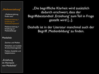„Medienerziehung”             „Die begrifﬂiche Klarheit wird zusätzlich
  „Medienerziehung
                                     dadurch erschwert, dass der
  ﬁndet statt“             Begriffsbestandteil ,Erziehung‘ zum Teil in Frage
  Medienerziehung =
  Erziehung zur
                                          gestellt wird [...].
  Medienkompetenz?
  Medienerziehung =
  Erziehung zur
                           Deshalb ist in der Literatur manchmal auch der
  Medienbildung?                 Begriff ,Medienbildung‘ zu ﬁnden.
Medialität
  Zeichen und Medien
  Medialität und mediale
  Strukturheterogenität
  Medien, Sozialität und
  Subjektivation


„Erziehung
im Horizont
von Medialität“
 