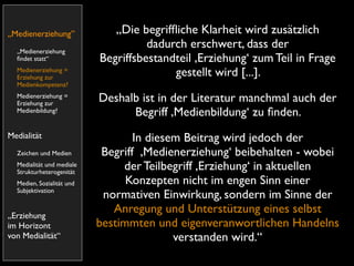 „Medienerziehung”             „Die begrifﬂiche Klarheit wird zusätzlich
  „Medienerziehung
                                     dadurch erschwert, dass der
  ﬁndet statt“             Begriffsbestandteil ,Erziehung‘ zum Teil in Frage
  Medienerziehung =
  Erziehung zur
                                          gestellt wird [...].
  Medienkompetenz?
  Medienerziehung =
  Erziehung zur
                           Deshalb ist in der Literatur manchmal auch der
  Medienbildung?                 Begriff ,Medienbildung‘ zu ﬁnden.
Medialität                         In diesem Beitrag wird jedoch der
  Zeichen und Medien        Begriff ,Medienerziehung‘ beibehalten - wobei
  Medialität und mediale
  Strukturheterogenität
                                der Teilbegriff ,Erziehung‘ in aktuellen
  Medien, Sozialität und         Konzepten nicht im engen Sinn einer
  Subjektivation
                            normativen Einwirkung, sondern im Sinne der
„Erziehung
                              Anregung und Unterstützung eines selbst
im Horizont                bestimmten und eigenveranwortlichen Handelns
von Medialität“                            verstanden wird.“
 