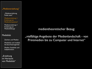 „Medienerziehung”
  „Medienerziehung
  ﬁndet statt“
  Medienerziehung =
  Erziehung zur
  Medienkompetenz?
  Medienerziehung =
  Erziehung zur
  Medienbildung?                     medientheoretischer Bezug:
Medialität
                           „vielfältige Angebote der Medienlandschaft - von
  Zeichen und Medien         Printmedien bis zu Computer und Internet“
  Medialität und mediale
  Strukturheterogenität
  Medien, Sozialität und
  Subjektivation


„Erziehung
im Horizont
von Medialität“
 
