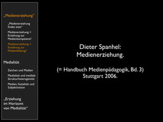 „Medienerziehung”
  „Medienerziehung
  ﬁndet statt“
  Medienerziehung =
  Erziehung zur
  Medienkompetenz?
  Medienerziehung =
  Erziehung zur
  Medienbildung?
                                   Dieter Spanhel:
                                  Medienerziehung.
Medialität
  Zeichen und Medien       (= Handbuch Medienpädagogik, Bd. 3)
  Medialität und mediale
  Strukturheterogenität
                                    Stuttgart 2006.
  Medien, Sozialität und
  Subjektivation


„Erziehung
im Horizont
von Medialität“
 