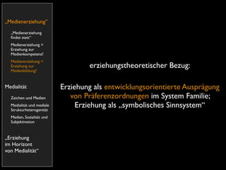 „Medienerziehung”
  „Medienerziehung
  ﬁndet statt“
  Medienerziehung =
  Erziehung zur
  Medienkompetenz?
  Medienerziehung =
  Erziehung zur                    erziehungstheoretischer Bezug:
  Medienbildung?


Medialität                 Erziehung als entwicklungsorientierte Ausprägung
  Zeichen und Medien          von Präferenzordnungen im System Familie;
  Medialität und mediale
  Strukturheterogenität
                                Erziehung als „symbolisches Sinnsystem“
  Medien, Sozialität und
  Subjektivation


„Erziehung
im Horizont
von Medialität“
 