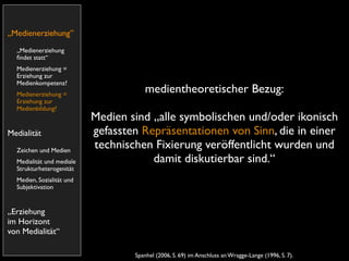 „Medienerziehung”
  „Medienerziehung
  ﬁndet statt“
  Medienerziehung =
  Erziehung zur
  Medienkompetenz?
  Medienerziehung =
                                      medientheoretischer Bezug:
  Erziehung zur
  Medienbildung?
                           Medien sind „alle symbolischen und/oder ikonisch
Medialität                 gefassten Repräsentationen von Sinn, die in einer
  Zeichen und Medien
                           technischen Fixierung veröffentlicht wurden und
  Medialität und mediale               damit diskutierbar sind.“
  Strukturheterogenität
  Medien, Sozialität und
  Subjektivation


„Erziehung
im Horizont
von Medialität“

                                   Spanhel (2006, S. 69) im Anschluss an Wragge-Lange (1996, S. 7).
 