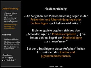 „Medienerziehung”                         Medienerziehung:
  „Medienerziehung
  ﬁndet statt“
  Medienerziehung =
                           „Die Aufgaben der Medienerziehung liegen in der
  Erziehung zur                 Prävention und Überwindung typischer
  Medienkompetenz?
  Medienerziehung =
                                Problemlagen der Mediensozialisation.“
  Erziehung zur
  Medienbildung?
                                Erziehungsziele ergeben sich aus den
Medialität                  „Anforderungen an Medienkompetenz [...] Sie
  Zeichen und Medien
                              lassen sich im Begriff der Medienbildung
  Medialität und mediale                  zusammenfassen.“
  Strukturheterogenität
  Medien, Sozialität und
  Subjektivation            Bei der „Bewältigung dieser Aufgaben“ helfen
                                    Institutionen des Kinder- und
„Erziehung                             Jugendmedienschutzes.
im Horizont
von Medialität“

                                             Spanhel 2006, S. 180
 