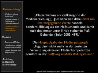 „Medienerziehung”
  „Medienerziehung
  ﬁndet statt“                  „Medienbildung als Zielkategorie der
  Medienerziehung =        Medienerziehung [...]; es kann sich dabei nicht um
  Erziehung zur
  Medienkompetenz?                fest vorgegebene Werte handeln,
  Medienerziehung =
  Erziehung zur
                           sondern ,Bildung als das Maßsuchende und damit
  Medienbildung?             auch das immer unter Kritik stehende Maß-
                                    Gebende‘ (Euler 2003, 419).“
Medialität
  Zeichen und Medien           Die Hauptaufgabe der Medienpädagogik
  Medialität und mediale
  Strukturheterogenität         „liegt dann nicht mehr in der gezielten
  Medien, Sozialität und
  Subjektivation
                              Vermittlung einzelner Medienkompetenzen
                           sondern in der Eröffnung medialer Bildungsräume.“
„Erziehung
im Horizont
von Medialität“

                                  Spanhel 2010: Medienbildung statt Medienkompetenz? In: merz 6/09,
 