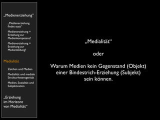 „Medienerziehung”
  „Medienerziehung
  ﬁndet statt“
  Medienerziehung =
  Erziehung zur
  Medienkompetenz?
  Medienerziehung =                     „Medialität“
  Erziehung zur
  Medienbildung?
                                           oder
Medialität
  Zeichen und Medien
                           Warum Medien kein Gegenstand (Objekt)
  Medialität und mediale    einer Bindestrich-Erziehung (Subjekt)
  Strukturheterogenität
                                        sein können.
  Medien, Sozialität und
  Subjektivation


„Erziehung
im Horizont
von Medialität“
 