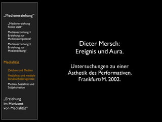 „Medienerziehung”
  „Medienerziehung
  ﬁndet statt“
  Medienerziehung =
  Erziehung zur
  Medienkompetenz?
  Medienerziehung =
  Erziehung zur
                               Dieter Mersch:
  Medienbildung?
                              Ereignis und Aura.
Medialität
                            Untersuchungen zu einer
  Zeichen und Medien
  Medialität und mediale
                           Ästhetik des Performativen.
  Strukturheterogenität        Frankfurt/M. 2002.
  Medien, Sozialität und
  Subjektivation


„Erziehung
im Horizont
von Medialität“
 