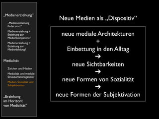 „Medienerziehung”
                            Neue Medien als „Dispositiv“
  „Medienerziehung
  ﬁndet statt“
  Medienerziehung =
  Erziehung zur
  Medienkompetenz?
                             neue mediale Architekturen
  Medienerziehung =                       +
  Erziehung zur
  Medienbildung?               Einbettung in den Alltag
                                         ➔
Medialität
                                 neue Sichtbarkeiten
  Zeichen und Medien
  Medialität und mediale                 ➔
  Strukturheterogenität
  Medien, Sozialität und
                             neue Formen von Sozialität
  Subjektivation
                                         ➔
„Erziehung                 neue Formen der Subjektivation
im Horizont
von Medialität“
 