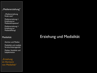 „Medienerziehung”
  „Medienerziehung
  ﬁndet statt“
  Medienerziehung =
  Erziehung zur
  Medienkompetenz?
  Medienerziehung =
  Erziehung zur
  Medienbildung?


Medialität                 Erziehung und Medialität
  Zeichen und Medien
  Medialität und mediale
  Strukturheterogenität
  Medien, Sozialität und
  Subjektivation


„Erziehung
im Horizont
von Medialität“
 