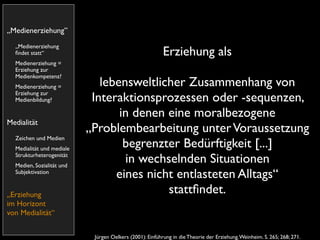 „Medienerziehung”
  „Medienerziehung
  ﬁndet statt“                                            Erziehung als
  Medienerziehung =
  Erziehung zur
  Medienkompetenz?
  Medienerziehung =           lebensweltlicher Zusammenhang von
  Erziehung zur
  Medienbildung?            Interaktionsprozessen oder -sequenzen,
                                  in denen eine moralbezogene
Medialität
                           „Problembearbeitung unter Voraussetzung
  Zeichen und Medien
  Medialität und mediale
                                   begrenzter Bedürftigkeit [...]
  Strukturheterogenität
  Medien, Sozialität und
                                   in wechselnden Situationen
  Subjektivation
                                 eines nicht entlasteten Alltags“
„Erziehung                                 stattﬁndet.
im Horizont
von Medialität“


                            Jürgen Oelkers (2001): Einführung in die Theorie der Erziehung. Weinheim. S. 265; 268; 271.
 