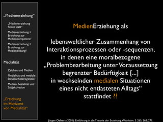 „Medienerziehung”
  „Medienerziehung
  ﬁndet statt“                                   MedienErziehung als
  Medienerziehung =
  Erziehung zur
  Medienkompetenz?
  Medienerziehung =           lebensweltlicher Zusammenhang von
  Erziehung zur
  Medienbildung?            Interaktionsprozessen oder -sequenzen,
                                  in denen eine moralbezogene
Medialität
                           „Problembearbeitung unter Voraussetzung
  Zeichen und Medien
  Medialität und mediale
                                   begrenzter Bedürftigkeit [...]
  Strukturheterogenität
  Medien, Sozialität und
                              in wechselnden medialen Situationen
  Subjektivation
                                 eines nicht entlasteten Alltags“
„Erziehung                                stattﬁndet ??
im Horizont
von Medialität“


                            Jürgen Oelkers (2001): Einführung in die Theorie der Erziehung. Weinheim. S. 265; 268; 271.
 