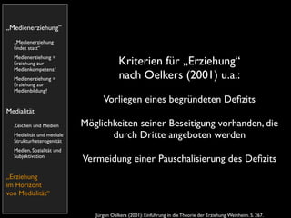 „Medienerziehung”
  „Medienerziehung
  ﬁndet statt“
  Medienerziehung =
  Erziehung zur                          Kriterien für „Erziehung“
  Medienkompetenz?
  Medienerziehung =                      nach Oelkers (2001) u.a.:
  Erziehung zur
  Medienbildung?
                                 Vorliegen eines begründeten Deﬁzits
Medialität
  Zeichen und Medien       Möglichkeiten seiner Beseitigung vorhanden, die
  Medialität und mediale
  Strukturheterogenität
                                  durch Dritte angeboten werden
  Medien, Sozialität und
  Subjektivation
                           Vermeidung einer Pauschalisierung des Deﬁzits
„Erziehung
im Horizont
von Medialität“


                              Jürgen Oelkers (2001): Einführung in die Theorie der Erziehung. Weinheim. S. 267.
 