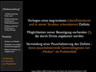 „Medienerziehung”
  „Medienerziehung
  ﬁndet statt“
  Medienerziehung =
  Erziehung zur             Vorliegen eines begründeten (identiﬁzierbaren
  Medienkompetenz?
  Medienerziehung =
                             und in seiner Struktur erkennbaren) Deﬁzits
  Erziehung zur
  Medienbildung?
                           Möglichkeiten seiner Beseitigung vorhanden (!),
Medialität                      die durch Dritte angeboten werden
  Zeichen und Medien
  Medialität und mediale   Vermeidung einer Pauschalisierung des Deﬁzits -
  Strukturheterogenität
  Medien, Sozialität und
                            keine pauschalisierende Generaldiagnose von
  Subjektivation                     „Medien“ als Problemfeld.
„Erziehung
im Horizont
von Medialität“


                              Jürgen Oelkers (2001): Einführung in die Theorie der Erziehung. Weinheim. S. 267.
 