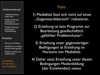 Fazit:
„Medienerziehung”
  „Medienerziehung
  ﬁndet statt“
                           1) Medialität lässt sich nicht auf einen
  Medienerziehung =         „Gegenstandsbereich“ reduzieren.
  Erziehung zur
  Medienkompetenz?
  Medienerziehung =         2) Erziehung ist kein Programm zur
  Erziehung zur
  Medienbildung?                Bearbeitung gesellschaftlich
                                „gefühlter Problemcluster“.
Medialität
  Zeichen und Medien         3) Erziehung unter gegenwärtigen
  Medialität und mediale
  Strukturheterogenität         Bedingungen ist Erziehung im
  Medien, Sozialität und
  Subjektivation
                                  Horizont von Medialität.

„Erziehung                 4) Daher setzt Erziehung unter diesen
im Horizont                     Bedingungen Medienbildung
von Medialität“
                                 (der Erziehenden) voraus.
 