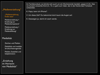 Im Familienurlaub; es könnte sich auch um ein Wochenende handeln, gegen 8 Uhr. Das
                           vor kurzem erwachte Kind (m, 10 J.) geht zum Vater, der in der Küche das Frühstück
                           vorbereitet.
„Medienerziehung”
                           K: Papa, kann ich iPhone?
  „Medienerziehung         V: Um diese Zeit? Du bekommst doch kaum die Augen auf.
  ﬁndet statt“
                           K: Deswegen ja, damit ich wach werde.
  Medienerziehung =
  Erziehung zur
  Medienkompetenz?
  Medienerziehung =
  Erziehung zur
  Medienbildung?


Medialität
  Zeichen und Medien
  Medialität und mediale
  Strukturheterogenität
  Medien, Sozialität und
  Subjektivation


„Erziehung
im Horizont
von Medialität“
 