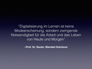 –Prof. Dr. Sauter, Blended Solutions
“Digitalisierung im Lernen ist keine
Modeerscheinung, sondern zwingende
Notwendigkeit für die Arbeit und das Leben
von Heute und Morgen”
 
