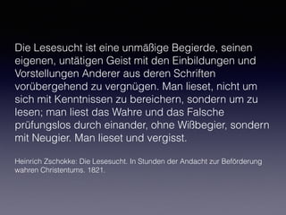 Die Lesesucht ist eine unmäßige Begierde, seinen
eigenen, untätigen Geist mit den Einbildungen und
Vorstellungen Anderer aus deren Schriften
vorübergehend zu vergnügen. Man lieset, nicht um
sich mit Kenntnissen zu bereichern, sondern um zu
lesen; man liest das Wahre und das Falsche
prüfungslos durch einander, ohne Wißbegier, sondern
mit Neugier. Man lieset und vergisst.
Heinrich Zschokke: Die Lesesucht. In Stunden der Andacht zur Beförderung
wahren Christentums. 1821.
 