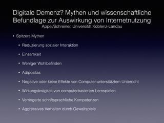 Digitale Demenz? Mythen und wissenschaftliche
Befundlage zur Auswirkung von Internetnutzung
Appel/Schreiner, Universität Koblenz-Landau
• Spitzers Mythen
• Reduzierung sozialer Interaktion
• Einsamkeit
• Weniger Wohlbeﬁnden
• Adipositas
• Negative oder keine Effekte von Computer-unterstütztem Unterricht
• Wirkungslosigkeit von computerbasierten Lernspielen
• Verringerte schriftsprachliche Kompetenzen
• Aggressives Verhalten durch Gewaltspiele
 