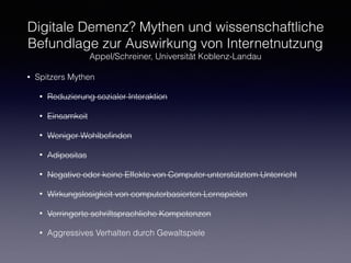 Digitale Demenz? Mythen und wissenschaftliche
Befundlage zur Auswirkung von Internetnutzung
Appel/Schreiner, Universität Koblenz-Landau
• Spitzers Mythen
• Reduzierung sozialer Interaktion
• Einsamkeit
• Weniger Wohlbeﬁnden
• Adipositas
• Negative oder keine Effekte von Computer-unterstütztem Unterricht
• Wirkungslosigkeit von computerbasierten Lernspielen
• Verringerte schriftsprachliche Kompetenzen
• Aggressives Verhalten durch Gewaltspiele
 