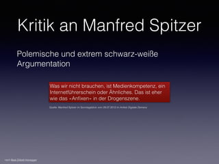 Kritik an Manfred Spitzer
Polemische und extrem schwarz-weiße
Argumentation
Was wir nicht brauchen, ist Medienkompetenz, ein
Internetführerschein oder Ähnliches. Das ist eher
wie das «Anﬁxen» in der Drogenszene.
Quelle: Manfred Spitzer im Sonntagsblick vom 29.07.2012 im Artikel Digitale Demenz
nach Beat Döbeli Honegger
 